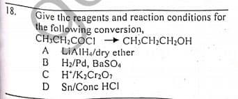 18.
Give the reagents and reaction conditions for
the following conversion,
CH,CH;COCI
A LIAIH/dry ether
B H/Pd, BaSO,
C H'/K;CrOr
D Sn/Conc HCI
I + CH;CH;CH;OH
A
B
