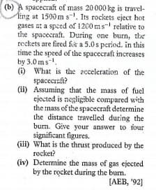 (b) A spacecraft of mass 20000 kg is travel-
Ting at 1500 m s-. Its rockets eject hot
gases at a spced of 1200 ms- relative to
the spacecraft. During one burn, the
reckets are fired for a 5.0s period. in this
time the speed of the spacecraft increases
by 3.0 ms.
(i) What is the acceleration of the
spacecreft?
(ii) Assuming that the mass of fuel
ejected is negligible compared with
the mass of the spacecraft determine
the distance travelled during the
burn. Give your answer to four
significant figures.
(ili) What is the thrust produced by the
rocket?
(iv) Determine the mass of gas ejected
by the rocket during the burn.
[АЕВ, "92]
