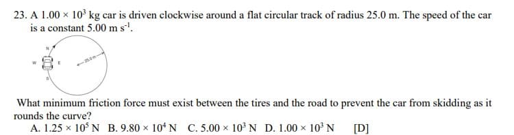 23. A 1.00 x 10° kg car is driven clockwise around a flat circular track of radius 25.0 m. The speed of the car
is a constant 5.00 m s'.
What minimum friction force must exist between the tires and the road to prevent the car from skidding as it
rounds the curve?
A. 1.25 x 10$ N B. 9.80 x 104 N C. 5.00 x 10° N D. 1.00 x 10³ N
[D]
