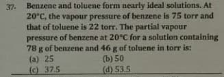 37. Benzene and toluene form nearly ideal solutions. At
20°C, the vapour pressure of benzene is 75 torr and
that of toluene is 22 torr. The partial vapour
pressure of benzene at 20°C for a solution containing
78 g of benzene and 46 g of toluene in torr is:
(a) 25
(c) 37.5
(b) 50
(d) 53.5
