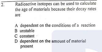 Radioactive isotopes can be used to calculate
the age of materials because their decay rates
2.
are
A dependent on the conditions of a reaction
B unstable
C constant
D dependent on the amount of material
present
