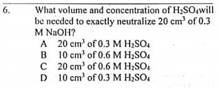 What volume and concentration of HzSOawill
be needed to exactly neutralize 20 cm' of 0.3
6.
M NAOH?
A 20 cm' of 0.3 M H2SO4
B 10 cm' of 0.6 M H2SO4
C 20 cm' of 0.6 M H;SO4
D 10 cm' of 0.3 M H,SO4
