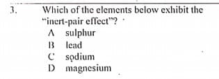 Which of the elements below exhibit the
"inert-pair effect"?
A sulphur
B lead
C sodium
D magnesium
3.
