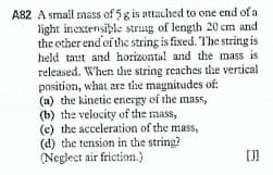 A82 A small mass of 5g is attached to one end of a
light inextensible string of length 20 cm and
the other end'of the string is fixed. The string is
held taut and horizontal and the mass is
released. When the string reaches the vertical
position, what are the magnitudes of:
(a) the kinetic energy of the mass,
(b) the velocity of the mass,
(c) the acceleration of the mass,
(d) the tension in the string?
(Neglect air friction.)
[]
