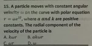 15. A particle moves with constant angular
velocity o on the curve with polar equation
aele, where a and k are positive
10
constants. The radial component of the
velocity of the particle is
A. kwr
B. akwr
C. wr
D.w
