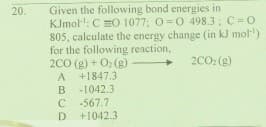 Given the following bond energies in
KJmol: C =O 1077; O=0 498.3: C=0
805, calculate the energy change (in kJ mol)
for the following reaction,
200 (g) + O: (g)
+1847.3
20.
2CO: (g)
A
B
-1042.3
-567.7
C
+1042.3
D
