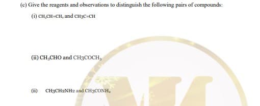 (c) Give the reagents and observations to distinguish the following pairs of compounds:
(i) CH,CH-CH, and CH3C-CH
(ii) CH,CHO and CH3COCH,
(ii)
CH3CH2NH2 and CH3CONH,
