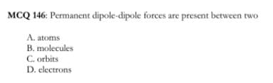 MCQ 146: Permanent dipole-dipole forces are present between two
A. atoms
B. molecules
C. orbits
D. electrons
