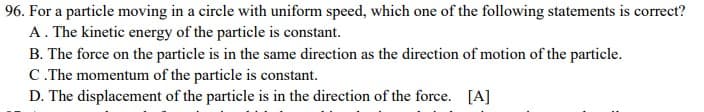 96. For a particle moving in a circle with uniform speed, which one of the following statements is correct?
A. The kinetic energy of the particle is constant.
B. The force on the particle is in the same direction as the direction of motion of the particle.
C. The momentum of the particle is constant.
D. The displacement of the particle is in the direction of the force. [A]
