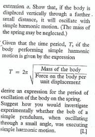 extension a. Show that, if the body is
displaced vertically through a further.
small distance, it will oscillate with
simple harmonic motion. (The mass of
the spring may be neglected.)
- Given that the time period,
body performing simple harmonic
motion is given by the expression
T, of the
Mass of the body
Force on the body per
unit displacement
T = 2n
derive an expression for the period of
oscillation of the body on the spring.
Suggest how you wouid investigate
experimentally whether the bob of a
simple pendulum, when oscillating
through a small angle, was executing
simple harmonic motion.
[L]
