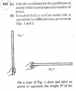 A42 (a) 3tate the conditions for the equilibriura of
a body which is acted upon by a number of
forces.
(b) A stud:nt holds a uiferna metre rule at
one end in two different ways, as sliown in
l'igs. 1 and 2.
Fig. 1
Fig. 2
On a copy of Fig. 1 draw and label an
arrow te represent the weight W of the
