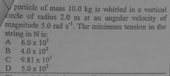 particle of mass 10.0 kg is whirled in a vertical
circle of radius 2.0 m at an angular velocity of
magnitude 5.0 rad s. The minimum tension in the
string in N is:
A 6.0 x 10
B 4.0 x 102
C 9.81 x 10'
D
5.0 x 10?
