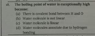 18.
The boiling point of water is exceptionally high
because:
(a) There is covalent bond between H and O
(b) Water molecule is not linear
(c) Water molecule is linear
(d) Water molecules associate due to hydrogen
bonding

