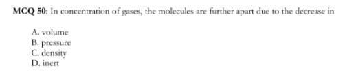 MCQ 50: In concentration of gases, the molecules are further apart due to the decrease in
A. volume
B. pressure
C. density
D. inert
