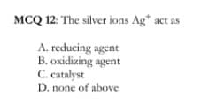 MCQ 12: The silver ions Ag* act as
A. reducing agent
B. oxidizing agent
C. catalyst
D. none of above
