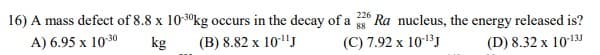 16) A mass defect of 8.8 x 10-3°kg occurs in the decay of a Ra nucleus, the energy released is?
226
A) 6.95 x 1030
kg
(B) 8.82 x 10"J
(C) 7.92 x 1013J
(D) 8.32 x 10131
