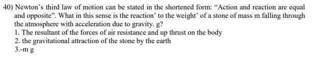 40) Newton's third law of motion can be stated in the shortened form: “Action and reaction are equal
and opposite". What in this sense is the reaction' to the weight' of a stone of mass m falling through
the atmosphere with acceleration due to gravity. g?
1. The resultant of the forces of air resistance and up thrust on the body
2. the gravitational attraction of the stone by the earth
3.-m g
