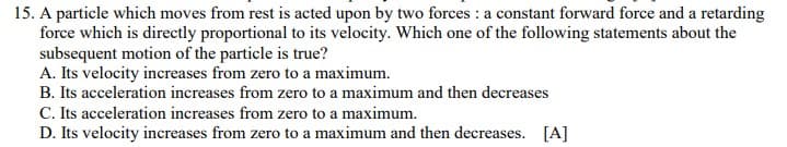 15. A particle which moves from rest is acted upon by two forces : a constant forward force and a retarding
force which is directly proportional to its velocity. Which one of the following statements about the
subsequent motion of the particle is true?
A. Its velocity increases from zero to a maximum.
B. Its acceleration increases from zero to a maximum and then decreases
C. Its acceleration increases from zero to a maximum.
D. Its velocity increases from zero to a maximum and then decreases. [A]
