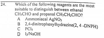 Which of the following reagents are the most
suitable to distinguish between ethanal
CH,CHO and propanal CH,CH2CHO?
A Ammoniacal AGNO,
B 2,4-dinitrophenylhydrazine(2, 4 -DNPH)
C PCIS
D 1/NaOH
24.
