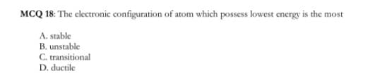 MCQ 18: The electronic configuration of atom which possess lowest energy is the most
A. stable
B. unstable
C. transitional
D. ductile
