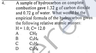 A sample of hydrocarbon on complete
combustion gave 1.32 g of carbon dioxide
and 0.72 g of water. What would be the
empirical formula of the hydrocarbon given
the following relative atomic masses:
H = 1.0; C= 12.0
CH:
C3H4
C;Hs
CHs
4.
ABCD
