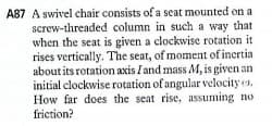 A87 A swivel chair consists of a seat mounted on a
screw-threaded column in such a way that
when the seat is given a clockwise rotation it
rises vertically. The seat, of moment of inertia
about its rotation axis Iand mass M, is given an
initial clockwise rotation of angular velocity .
How far does the seat rise, assuming no
friction?
