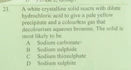 A white crystalline solid reacts with dilute
hydrochloric acid to give a pale yellow
precipitate and a colourtess gas that
decolourises aqueous bromine. The solid is
most likely to be
A Sodium carbonate
B
23.
Sodium sulphide
C Sodium thiosulphate
D Sodium sulphite
