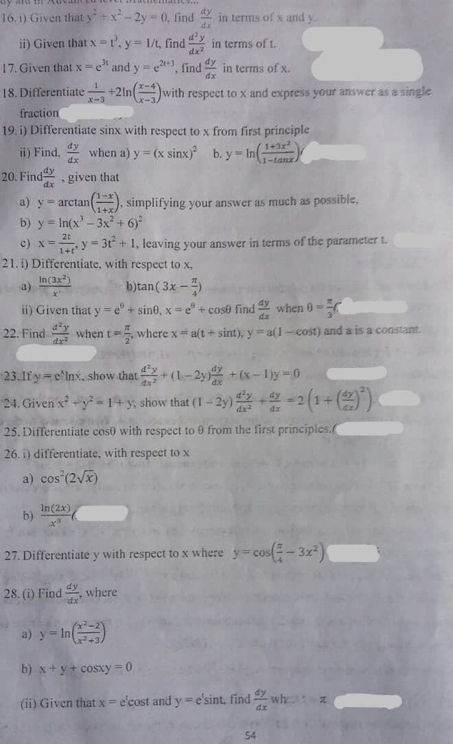 16. i) Given that y+x- 2y= 0, find in terms of x and y.
dx
d'y
ii) Given that x =t'. y= 1/t, find
in terms of t.
dx2
17. Given that x =e" and y = e3, find in terms of x.
dy
dx
18. Differentiate +2ln(with respect to x and express your answer as a single
fraction
19. i) Differentiate sinx with respect to x from first principle
dy
1+3x
ii) Find,
dx
when a) y = (x sinx) b. y= In(
1-tanz
20. Find, given that
dx
1-x
a) y = arctan(), simplifying your answer as much as possible,
b) y = In(x'-3x² + 6)?
1+x
c) x=y 3t + 1, leaving your answer in terms of the parameter t.
21. i) Differentiate, with respect to x,
In(3x2)
a)
b)tan( 3x -)
ii) Given that y=e" + sin0, x = e" + cose find
dx
dy
when 0=
22. Find
when t=, where x = a(t + sint), y= a(1-cost) and a is a constant
23.If y e'lnx, show that+(1 - 2y +(x-1)y 0
24. Given x -y = 14 y, show that (1- 2y) -2(1+()
=D2
25. Differentiate cos0 with respect to 0 from the first principles.(
26. i) differentiate, with respect to x
a) cos (2Vx)
In(2x)
b)
27. Differentiate y with respeet to x where y=cos(-3x)
28. (i) Find
where
a) y = In
b) x+ y+ cosxy = 0
dy
(ii) Given that x = e'cost and y e'sint, find
wh
dx
54
