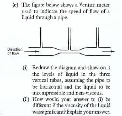 (c) The figure below shows a Venturi meter
used to indicate the speed of flow of a
liquid through a pipe.
Direction
of flow
(i) Redraw the diagram and show on it
the levels of liquid in the three
vertical tubes, assuming the pipe to
be horizontal and the liquid to be
incompressible and non-viscous.
(i1) How would your answer to (i) be
different if the viscosity of the liquid
was significant? Explain your answer.
