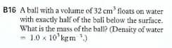 B16 A ball with a volume of 32 cm' floats on water
with exactly half of the bali below the surface.
What is the mass of the ball? (Density of water
= 1.0 x 10'kgm ')
