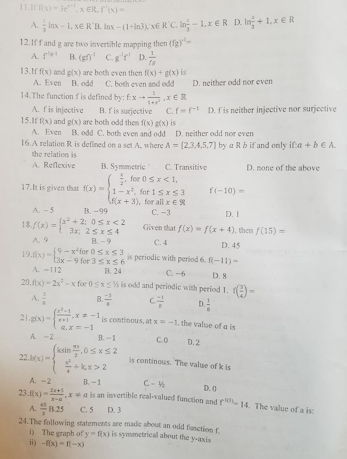 i) The graph of y = f(x) is symmetrical about the y-axis
11.If f(x) = 3e*x ER, f'(x) =
x+1
%3D
A. Inx – 1, xE R B. Inx – (1+In3).'X€R°C. In – 1,x ER D. In+ 1,x € R
3.
3
12.If f and g are two invertible mapping then (fg) =
1
A. f's-1
B. (gf)' C.g'f' D.-
f g
13.If f(x) and g(x) are both even then f(x) + g(x) is
A. Even
B. odd
C. both even and odd
D. neither odd nor even
14.The function f is defined by: f: x → ,x E R
1
1+x?
A. fis injective
C. f = f-1 D. fis neither injective nor surjective
B. f is surjective
15.If f(x) and g(x) are both odd then f(x) g(x) is
A. Even
B. odd C. both even and odd
D. neither odd nor even
16.A relation R is defined on a set A, where A = {2,3,4,5,7} by a R b if and only if:a + b E A.
the relation is
A. Reflexive
B. Symmetric
C. Transitive
D. none of the above
for 0 < x < 1,
2
17.It is given that f(x)
{1- x², for 1< x< 3
(f(x +3), for all x E R
f(-10) =
A. - 5
В. —99
С.-3
D. 1
(x2 + 2; 0 < x < 2
18.f(x) =
Given that f(x) = f(x + 4), then f(15) =
3x; 2 < x < 4
В. - 9
19-x²for 0 < x < 3
(3x – 9 for 3 <x< 6
В. 24
20.f(x)= 2x - x for 0<x<½ is odd and periodic with period 1.
A. 9
С.4
D. 45
19.flx) =
is periodic with period 6. f(-11) =
|
A. -112
C. -6
D. 8
()
3
A. 2
3
B.=
-3
-1
4,
С.
C.
1
D.-
8.
8
x2-1
21.g(x):
is continous, at x = -1. the value of a is
-
x+1
%3D
a, x = -1
A. -2
В.- 1
С.О
D. 2
f
+ k, x > 2
TIX
ksin ,0 < x < 2
22.h(x)=
is continous. The value of k is
x2
А. -2
В. —1
C. - 2
D. 0
2x+5
YÉ a is an invertible real-valued function and f6)= 14. The value of a is:
23.f(x)
65
A.
C. 5 D. 3
24.The following statements are made about an odd function f
В.25
ii) -f(x) = f(-x)
