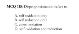 MCQ 115: Disproportionation refers to
A. self oxidation only
B. self reduction only
C. cross oxidation
D. self oxidation and reduction
