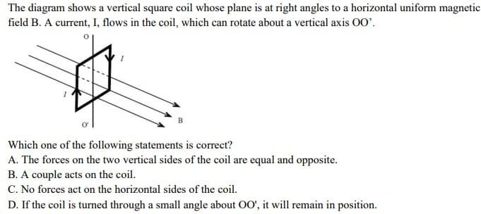 The diagram shows a vertical square coil whose plane is at right angles to a horizontal uniform magnetic
field B. A current, I, flows in the coil, which can rotate about a vertical axis 00'.
Which one of the following statements is correct?
A. The forces on the two vertical sides of the coil are equal and opposite.
B. A couple acts on the coil.
C. No forces act on the horizontal sides of the coil.
D. If the coil is turned through a small angle about O0', it will remain in position.
