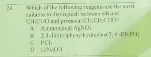 Which of the following reagents are the most
suitable to distinguish between ethanal
CH,CHO and propanal CH,CH;CHO?
A Ammoniacal AGNO
B 2,4-dinitrophenylhydrazine(2, 4 -DNPH)
C PCI:
D I/NAOH
24.
