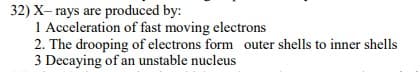 32) X- rays are produced by:
1 Acceleration of fast moving electrons
2. The drooping of electrons form outer shells to inner shells
3 Decaying of an unstable nucleus
