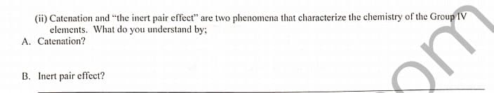 (ii) Catenation and "the inert pair effect" are two phenomena that characterize the chemistry of the Group IV
elements. What do you understand by;
A. Catenation?
B. Inert pair effect?
om
