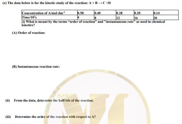 (e) The data below is for the kinetic study of the reaction: A + B -C+D
Concentration of A/mol dm
Time/10's
0.14
20
(i) What is meant by the terms "order of reacetion" and "instantaneous rate" as used in chemical
0.58
0.40
0.28
0.20
18
12
16
kinetics?
(A) Order of reaction:
(B) Instantancous reaction rate:
(ii) From the data, determine the half-life of the reaction.
(iii) Determine the order of the reaction with respect to A?
