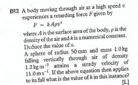 B82 A body moving through air at a high speed v
experiences a retarding force F given by
F = kApv"
where Ais the surface area of the body, pis the
density of the air and kis a numerical constant.
Deduce the value of x.
A sphere of radius 50 mm and mass 1.0 kg
falling vertically through air of density
1.2 kg m attains a steady velocity of
11.0ms-. If the above equation then applies
to its fall what is the value of k in this instance?
