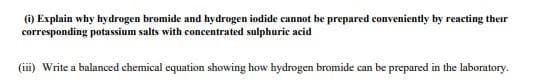 (i) Explain why hydrogen bromide and hydrogen iodide cannot be prepared conveniently by reacting their
corresponding potassium salts with concentrated sulphuric acid
(iii) Write a balanced chemical equation showing how hydrogen bromide can be prepared in the laboratory.
