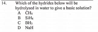 Which of the hydrides below will be
hydrolysed in water to give a basic solution?
A CH
B SiH4
с вн
D NaH
14.

