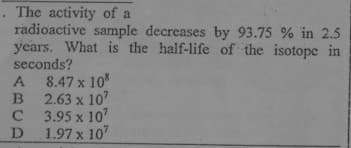 . The activity of a
radioactive sample decreases by 93.75 % in 2.5
years. What is the half-life of the isotope in
seconds?
8.47 x 10
B 2.63 x 10
C 3.95 x 10
D
A
1.97 x 107
