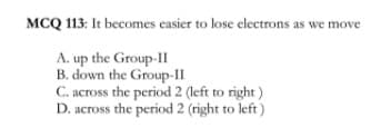 MCQ 113: It becomes easier to lose electrons as we move
A. up the Group-II
B. down the Group-II
C. across the period 2 (left to right)
D. across the period 2 (right to left)
