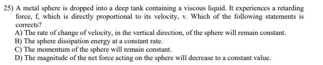 25) A metal sphere is dropped into a deep tank containing a viscous liquid. It experiences a retarding
force, f, which is directly proportional to its velocity, v. Which of the following statements is
corrects?
A) The rate of change of velocity, in the vertical direction, of the sphere will remain constant.
B) The sphere dissipation energy at a constant rate.
C) The momentum of the sphere will remain constant.
D) The magnitude of the net force acting on the sphere will decrease to a constant value.
