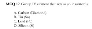 MCQ 19: Group IV element that acts as an insulator is
A. Carbon (Diamond)
B. Tin (Sn)
C. Lead (Pb)
D. Silicon (Si)
