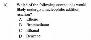 Which of the following compounds would
likely undergo a nucleophilic addition
reaction?
16.
A Ethene
B Bromoethane
C Ethanal
D Benzene
