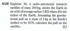 A120 Explvier 38, a radio-astronomy research
satellite of mass 200 kg, circles the Earth in
an orbit of average radius 3 R/2 where Ris the
radius of the Earth. Assuming the gravita-
tional pull on a mass of 1 kg at the Earth's
surface to be 10 N, calculate the pull on the
satellite.
[L]
