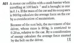 A51 A motor car collides with a crash barrier when.
travelling at 100kmh ' and is brought to rest
in 0.1 s. If the mass of the car and its occupants
is 900 kg calculate the average force on the car
by a consideration of momentum.
Because of the seat belt, the movement of the
driver, whose mass is 80 kg, is restricted to
0.20 m, relative to the car. By a consideration
of energy calculate the average force exerted
by the belt on the driver.

