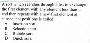 A sort which searches through a list to exchange
the first element with any element less than it
and then repeats with a new first element at
subsequent positions is called:
A Insertion sort.
B Selection sort.
C Bubble sort.
D Quick sort.
