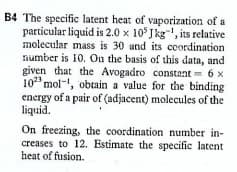 B4 The specific latent heat of vaporization of a
particular liquid is 2.0 x 105 Jkg, its relative
molecular mass is 30 and its coordination
number is 10. Ou the basis of this data, and
given that the Avogadro constant 6 x
10" mol-, obtain a value for the binding
energy of a pair of (adjacent) molecules of the
liquid.
On freezing, the coordination number in-
creases to 12. Estimate the specific latent
heat of fusion.
