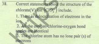38.
Correct statements about the structure of the
chlorate(V) fon (CIO,) include.
1. Thère is delocalization of electrons in the
ion.
2. All the oxygen-chlorine-oxygen bond
angles are identical
3. The chlorine atom has no lone pair (s) of
electrons
